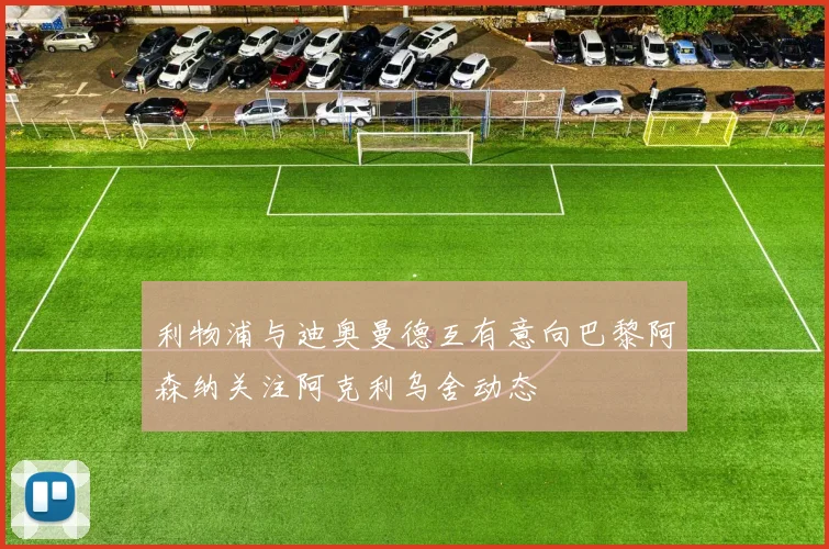利物浦与迪奥曼德互有意向巴黎阿森纳关注阿克利乌舍动态