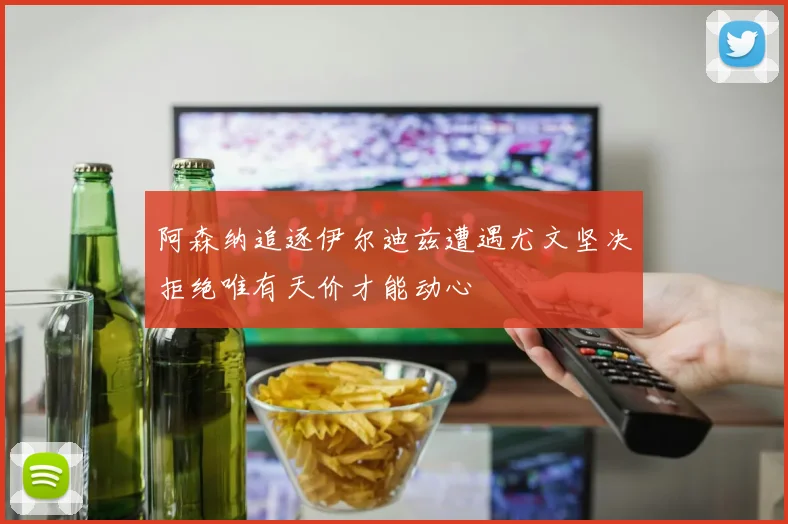 阿森纳追逐伊尔迪兹遭遇尤文坚决拒绝唯有天价才能动心