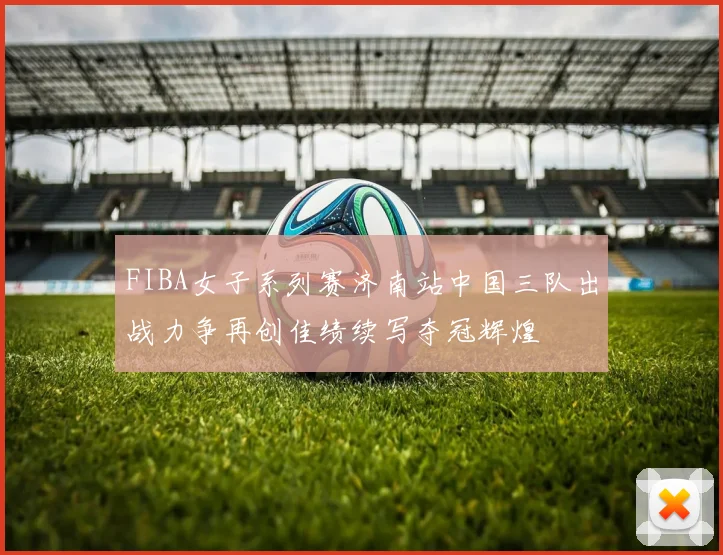 FIBA女子系列赛济南站中国三队出战力争再创佳绩续写夺冠辉煌