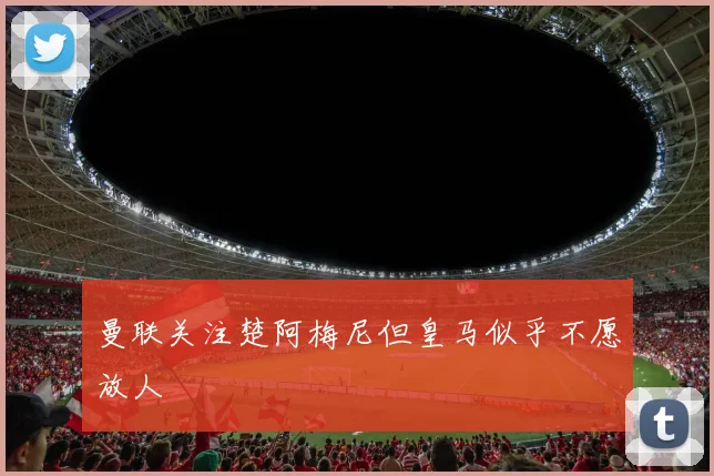 曼联关注楚阿梅尼但皇马似乎不愿放人