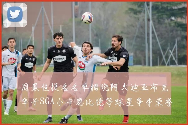 周最佳提名名单揭晓阿夫迪亚布克华子SGA小卡恩比德等球星争夺荣誉