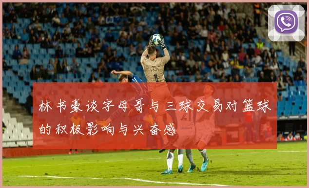 林书豪谈字母哥与三球交易对篮球的积极影响与兴奋感