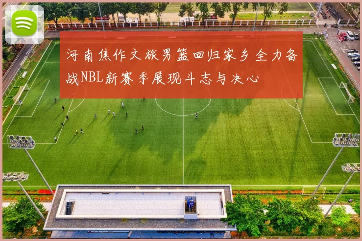 河南焦作文旅男篮回归家乡全力备战NBL新赛季展现斗志与决心