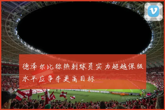 德泽尔比称热刺球员实力超越保级水平应争夺更高目标