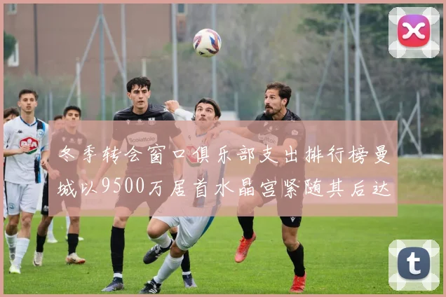 冬季转会窗口俱乐部支出排行榜曼城以9500万居首水晶宫紧随其后达8970万