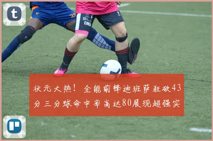 状元大热！全能前锋迪班萨狂砍43分三分球命中率高达80展现超强实力