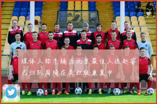 媒体人称李楠为北京最佳人选赵睿已归队周琦在美积极康复中