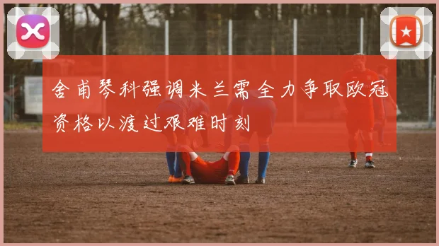 舍甫琴科强调米兰需全力争取欧冠资格以渡过艰难时刻