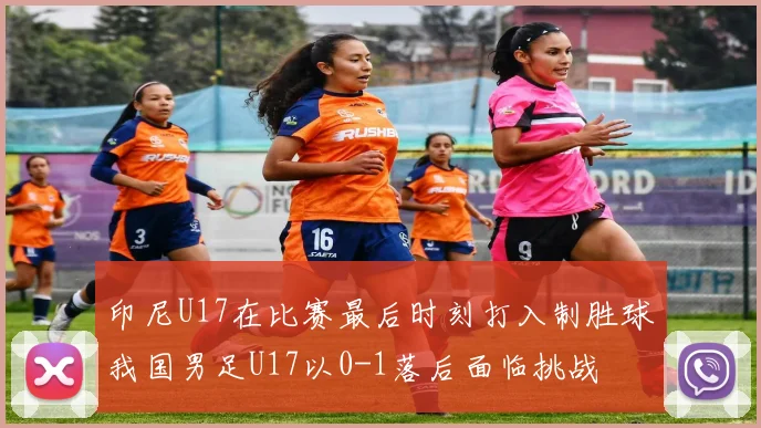 印尼U17在比赛最后时刻打入制胜球我国男足U17以0-1落后面临挑战