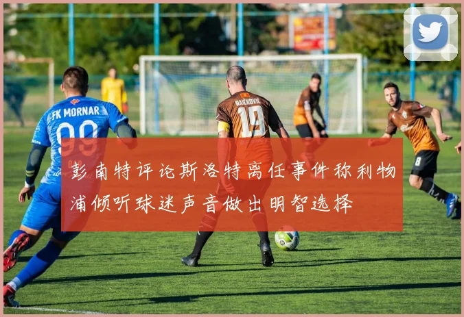 彭南特评论斯洛特离任事件称利物浦倾听球迷声音做出明智选择