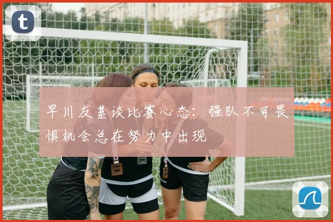 早川友基谈比赛心态：强队不可畏惧机会总在努力中出现