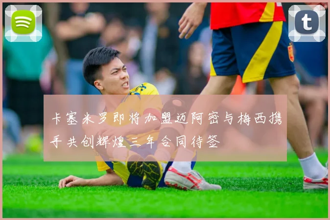 卡塞米罗即将加盟迈阿密与梅西携手共创辉煌三年合同待签