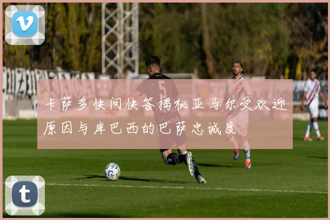 卡萨多快问快答揭秘亚马尔受欢迎原因与库巴西的巴萨忠诚度
