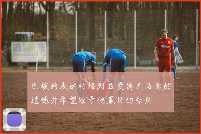 巴埃纳表达对格列兹曼离开马竞的遗憾并希望给予他最好的告别