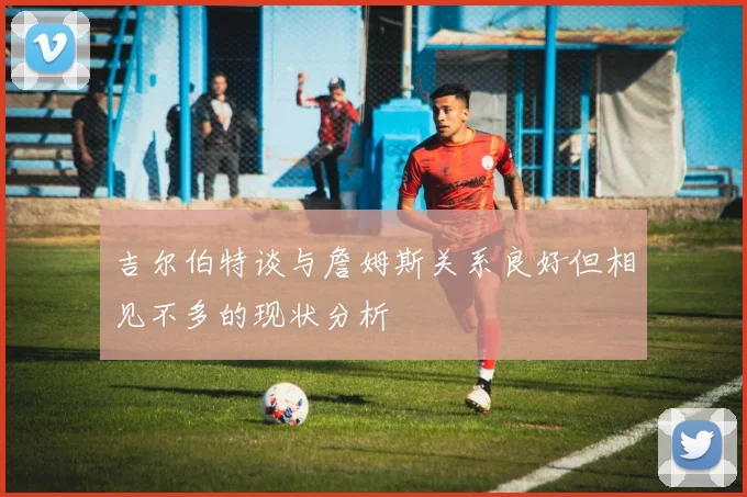 吉尔伯特谈与詹姆斯关系良好但相见不多的现状分析