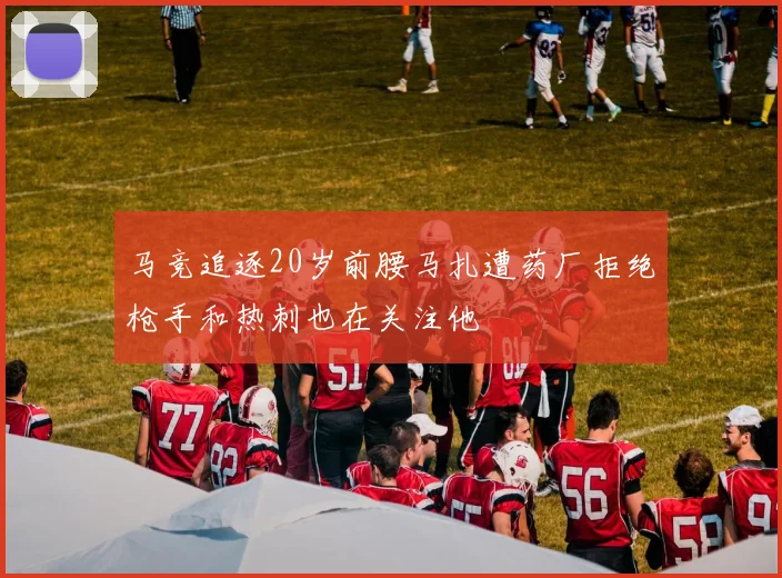 马竞追逐20岁前腰马扎遭药厂拒绝枪手和热刺也在关注他