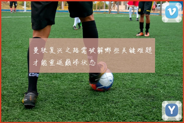 曼联复兴之路需破解哪些关键难题才能重返巅峰状态