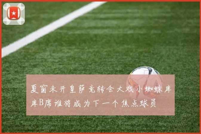 夏窗未开皇萨竞转会大戏小蜘蛛库库B席谁将成为下一个焦点球员