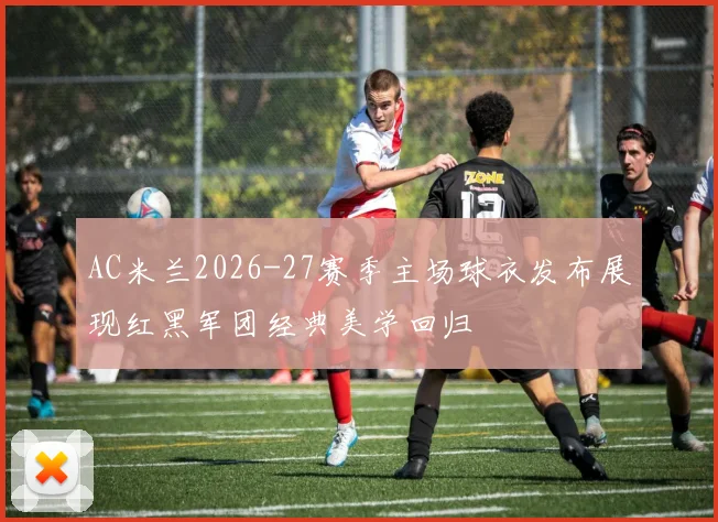 AC米兰2026-27赛季主场球衣发布展现红黑军团经典美学回归